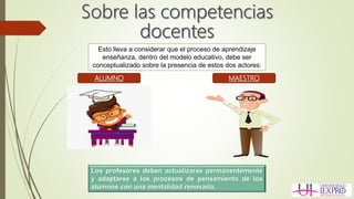 Esto lleva a considerar que el proceso de aprendizaje
enseñanza, dentro del modelo educativo, debe ser
conceptualizado sobre la presencia de estos dos actores:
ALUMNO MAESTRO
Los profesores deben actualizarse permanentemente
y adaptarse a los procesos de pensamiento de los
alumnos con una mentalidad renovada.
 