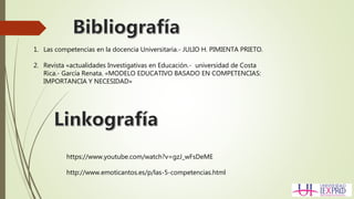 https://www.youtube.com/watch?v=gzJ_wFsDeME
http://www.emoticantos.es/p/las-5-competencias.html
1. Las competencias en la docencia Universitaria.- JULIO H. PIMIENTA PRIETO.
2. Revista «actualidades Investigativas en Educación.- universidad de Costa
Rica.- García Renata. «MODELO EDUCATIVO BASADO EN COMPETENCIAS:
IMPORTANCIA Y NECESIDAD»
 