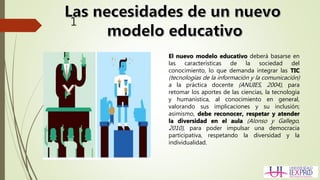 1
El nuevo modelo educativo deberá basarse en
las características de la sociedad del
conocimiento, lo que demanda integrar las TIC
(tecnologías de la información y la comunicación)
a la práctica docente (ANUIES, 2004), para
retomar los aportes de las ciencias, la tecnología
y humanística, al conocimiento en general,
valorando sus implicaciones y su inclusión;
asimismo, debe reconocer, respetar y atender
la diversidad en el aula (Alonso y Gallego,
2010), para poder impulsar una democracia
participativa, respetando la diversidad y la
individualidad.
 