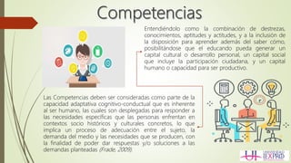 Entendiéndolo como la combinación de destrezas,
conocimientos, aptitudes y actitudes, y a la inclusión de
la disposición para aprender además del saber cómo,
posibilitándose que el educando pueda generar un
capital cultural o desarrollo personal, un capital social
que incluye la participación ciudadana, y un capital
humano o capacidad para ser productivo.
Las Competencias deben ser consideradas como parte de la
capacidad adaptativa cognitivo-conductual que es inherente
al ser humano, las cuales son desplegadas para responder a
las necesidades específicas que las personas enfrentan en
contextos socio históricos y culturales concretos, lo que
implica un proceso de adecuación entre el sujeto, la
demanda del medio y las necesidades que se producen, con
la finalidad de poder dar respuestas y/o soluciones a las
demandas planteadas (Frade, 2009).
 