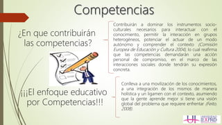 ¿En que contribuirán
las competencias?
Contribuirán a dominar los instrumentos socio-
culturales necesarios para interactuar con el
conocimiento, permitir la interacción en grupos
heterogéneos, potenciar el actuar de un modo
autónomo y comprender el contexto (Comisión
Europea de Educación y Cultura 2004), lo cual reafirma
que las competencias demandarán una acción
personal de compromiso, en el marco de las
interacciones sociales donde tendrán su expresión
concreta.
¡¡¡El enfoque educativo
por Competencias!!!
Conlleva a una movilización de los conocimientos,
a una integración de los mismos de manera
holística y un ligamen con el contexto, asumiendo
que la gente aprende mejor si tiene una visión
global del problema que requiere enfrentar (Feito,
2008).
 