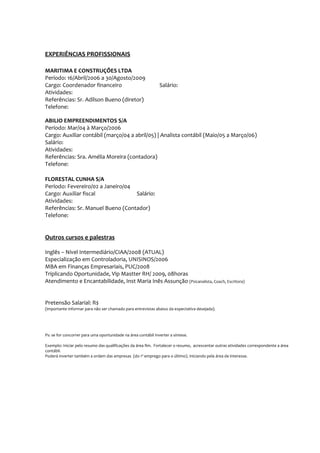 EXPERIÊNCIAS PROFISSIONAIS

MARITIMA E CONSTRUÇÕES LTDA
Período: 16/Abril/2006 a 30/Agosto/2009
Cargo: Coordenador financeiro                                  Salário:
Atividades:
Referências: Sr. Adilson Bueno (diretor)
Telefone:

ABILIO EMPREENDIMENTOS S/A
Período: Mar/04 à Março/2006
Cargo: Auxiliar contábil (março/04 a abril/05) | Analista contábil (Maio/05 a Março/06)
Salário:
Atividades:
Referências: Sra. Amélia Moreira (contadora)
Telefone:

FLORESTAL CUNHA S/A
Período: Fevereiro/02 a Janeiro/04
Cargo: Auxiliar fiscal             Salário:
Atividades:
Referências: Sr. Manuel Bueno (Contador)
Telefone:


Outros cursos e palestras

Inglês – Nível Intermediário/CIAA/2008 (ATUAL)
Especialização em Controladoria, UNISINOS/2006
MBA em Finanças Empresariais, PUC/2008
Triplicando Oportunidade, Vip Mastter RH/ 2009, 08horas
Atendimento e Encantabilidade, Inst Maria Inês Assunção (Psicanalista, Coach, Escritora)


Pretensão Salarial: R$
(importante informar para não ser chamado para entrevistas abaixo da expectativa desejada).




Ps: se for concorrer para uma oportunidade na área contábil inverter a síntese.

Exemplo: Iniciar pelo resumo das qualificações da área fim. Fortalecer o resumo, acrescentar outras atividades correspondente a área
contábil.
Poderá inverter também a ordem das empresas (do 1º emprego para o último). Iniciando pela área de interesse.
 