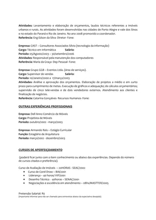 Atividades: Levantamento e elaboração de orçamentos, laudos técnicos referentes a imóveis
urbanos e rurais. As atividades foram desenvolvidas nas cidades de Porto Alegre e vale dos Sinos
e no estado do Paraná e Rio de Janeiro. No ano 2008 promovido a coordenador.
Referência: Eng Edson da Silva- Diretor- Fone:

Empresa: CAST – Consultores Associados Sílvio (tecnologia da informação)
Cargo: Técnico em Informática        Salário:
Período: 05/Agosto/2003 – 30/setembro/2006
Atividades: Responsável pela manutenção dos computadores
Referência: Maria da Graça- Dep Pessoal- Fone:

Empresa: Grupo GGB – Eventos Ltda. (área de serviços).
Cargo: Supervisor de vendas          Salário:
Período: 10/Janeiro/2000 a 17/março/2003
Atividades: Análise e aprovação dos orçamentos. Elaboração de projetos a médio e em curto
prazo para cumprimento de metas. Execução de gráficos e adequação; de cálculos orçamentários;
supervisão de cinco tele-vendas e de dois vendedores externos. Atendimento aos clientes e
finalização de negócios.
Referência: Catarina Gonçalves- Recursos Humanos- Fone:

OUTRAS EXPERIÊNCIAS PROFISSIONAIS

Empresa: Dell Anno Comércio de Móveis
Cargo: Projetista de Móveis
Período: outubro/2002 - março/2003

Empresa: Armando Reis – Estágio Curricular
Função: Estagiário de Arquitetura
Período: março/2002 - dezembro/2003



CURSOS DE APERFEIÇOAMENTO

(poderá ficar junto com o item conhecimento ou abaixo das experiências. Depende do número
de cursos citados e preferência).

Curso de Avaliação de Imóveis – 20HORAS - SEAC/2002
   • Curso de Corel Draw – BIA/2001
   • Liderança – 40 horas/ VIP/2001
   • Desenho Técnico - 40horas – SENAC/2001
   • Negociações e excelência em atendimento – 08hs/MASTTER/2005


Pretensão Salarial: R$
(importante informar para não ser chamado para entrevistas abaixo da expectativa desejada).
 