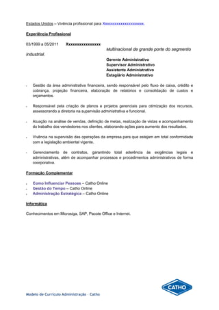 Estados Unidos – Vivência profissional para Xxxxxxxxxxxxxxxxxxxxx.
Experiência Profissional
03/1999 a 05/2011 Xxxxxxxxxxxxxxxx
Multinacional de grande porte do segmento
industrial.
Gerente Administrativo
Supervisor Administrativo
Assistente Administrativo
Estagiário Administrativo
 Gestão da área administrativa financeira, sendo responsável pelo fluxo de caixa, crédito e
cobrança, projeção financeira, elaboração de relatórios e consolidação de custos e
orçamentos.
 Responsável pela criação de planos e projetos gerenciais para otimização dos recursos,
assessorando a diretoria na supervisão administrativa e funcional.
 Atuação na análise de vendas, definição de metas, realização de vistas e acompanhamento
do trabalho dos vendedores nos clientes, elaborando ações para aumento dos resultados.
 Vivência na supervisão das operações da empresa para que estejam em total conformidade
com a legislação ambiental vigente.
 Gerenciamento de contratos, garantindo total aderência às exigências legais e
administrativas, além de acompanhar processos e procedimentos administrativos de forma
coorporativa.
Formação Complementar
• Como Influenciar Pessoas – Catho Online
• Gestão do Tempo – Catho Online
• Administração Estratégica – Catho Online
Informática
Conhecimentos em Microsiga, SAP, Pacote Office e Internet.
Modelo de Currículo Administração – Catho
 