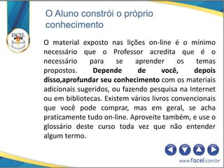O Aluno constrói o próprio
conhecimento
O material exposto nas lições on-line é o mínimo
necessário que o Professor acredita que é o
necessário    para     se    aprender      os   temas
propostos.     Depende        de      você,    depois
disso,aprofundar seu conhecimento com os materiais
adicionais sugeridos, ou fazendo pesquisa na Internet
ou em bibliotecas. Existem vários livros convencionais
que você pode comprar, mas em geral, se acha
praticamente tudo on-line. Aproveite também, e use o
glossário deste curso toda vez que não entender
algum termo.
 