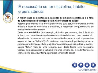 É necessário se ter disciplina, hábito
e persistência
A maior causa de desistência dos alunos de um curso a distância é a falta
de autodisciplina e de criação de um hábito eficaz de estudo.
Reserve pelo menos 4 a 5 horas por semana para estudar o material de um
módulo e fazer os exercícios e trabalhos, e responder ao questionário de
avaliação do conhecimento.
Tente criar um hábito (por exemplo, dois dias por semana, das 9 ás 11 da
noite), como se estivesse tendo o compromisso de ir a um curso presencial.
Não desista do curso se em uma semana não der para cumprir o prometido
(como se tivesse "faltado"). Os materiais continuam disponíveis e pode-se
compensar o tempo perdido se dedicando mais tempo nas outras semanas.
Nunca "falte" mais de uma semana, pois desta forma será necessário
triplicar ou quadruplicar o trabalho em uma semana só, e evidentemente a
chance de se conseguir tempo para isso será muito baixa!
 