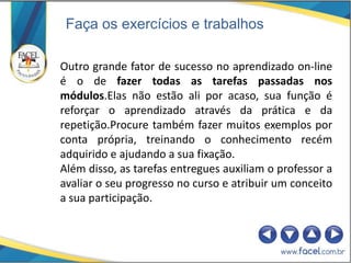 Faça os exercícios e trabalhos

Outro grande fator de sucesso no aprendizado on-line
é o de fazer todas as tarefas passadas nos
módulos.Elas não estão ali por acaso, sua função é
reforçar o aprendizado através da prática e da
repetição.Procure também fazer muitos exemplos por
conta própria, treinando o conhecimento recém
adquirido e ajudando a sua fixação.
Além disso, as tarefas entregues auxiliam o professor a
avaliar o seu progresso no curso e atribuir um conceito
a sua participação.
 