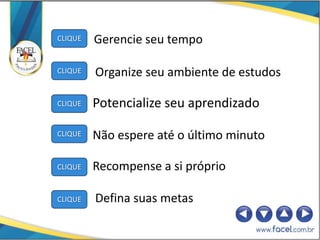 CLIQUE   Gerencie seu tempo

CLIQUE   Organize seu ambiente de estudos

CLIQUE   Potencialize seu aprendizado

CLIQUE   Não espere até o último minuto

CLIQUE   Recompense a si próprio

CLIQUE   Defina suas metas
 