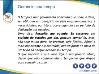 Gerencie seu tempo

O tempo é uma ferramenta poderosa que pode, e deve,
ser utilizada em benefício de seus empreendimentos e
necessidades, por isto procure agendar seu período de
dedicação aos estudos.
Uma dica: Respeite sua agenda. Se reservou um
período de estudos por dia, procure cumpri-lo. Mas,
não seja muito duro. Se precisar, seja flexível. Afinal o
mais importante é o conteúdo, não vá parar no meio de
um texto só porque acabou seu tempo.
O que importa é que você siga o seu próprio ritmo,
desde que não comprometa o tempo de que dispõe
para concluir o curso.
 