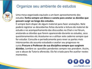 Organize seu ambiente de estudos

Uma mesa organizada equivale a um bom aproveitamento dos
estudos.Tenha sempre um bloco e caneta para anotar as dúvidas que
possam surgir ao longo dos estudos.
É sempre bom dispor de algum material para fazer anotações. Nele
poderá registrar as descobertas feitas durante a leitura do material de
estudo e no acompanhamento das discussões no Chat e no Fórum,
anotando as dúvidas que forem aparecendo durante os estudos, seus
questionamentos etc.Acostume-se a utilizar este caderno sempre que
for estudar. Consulte-o periodicamente para rever as partes mais
interessantes do assunto estudado e avaliar seu progresso no
curso.Procure o Professor de sua disciplina sempre que surgirem
dúvidas. Lembre-se: questões pendentes sempre nos prendem. Assim,
use e abuse da Tutoria oferecida. Ela foi criada para lhe auxiliar nestes
momentos.
 