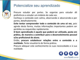 Potencialize seu aprendizado
Procure estudar por partes. Se organize para estudar dê
preferência a estudar um módulo de cada vez.
Conheça o conteúdo com calma, observando e absorvendo-o por
partes, detalhadamente.
Evite tentar compreender todo o conteúdo de uma só vez, pois
agindo desta forma, muitas informações importantes podem ser
perdidas ou esquecidas rapidamente.
O bom aprendizado é aquele que poderá ser utilizado, posto em
prática, de maneira a contribuir para o desenvolvimento pessoal
e/ou profissional do aluno.
Então, procure estabelecer relações entre o conteúdo e a
realidade. Tente visualizá-lo de forma prática.
Procure adequar este conhecimento às suas necessidades e à sua
realidade.
 