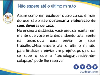 Não espere até o último minuto

Assim como em qualquer outro curso, é mais
do que sábio não postergar a elaboração de
seus deveres de casa.
No ensino a distância, você precisa manter em
mente que você está dependendo totalmente
na tecnologia para enviar os seus
trabalhos.Não espere até o último minuto
para finalizar e enviar um projeto, pois nunca
se sabe o que a “tecnologia-passível-de-
colapsos” pode lhe reservar.
 