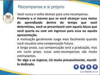 Recompense a si próprio
Você nunca é velho demais para uma recompensa.
Prometa a si mesmo que se você alcançar suas metas
de aprendizado dentro do tempo que você
determinou, você se presenteará com aquela blusa que
você queria ou com um ingresso para essa ou aquela
apresentação.
A motivação geralmente surge mais facilmente quando
você visualiza uma compensação futura.
A longo prazo, sua compensação será a graduação, mas
em curto prazo, essas auto-recompensas são muito
estimulantes.
Ter algo a se esperar, irá muito provavelmente, mantê-
lo dedicado.
 
