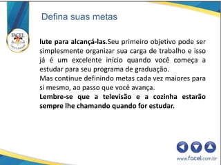 Defina suas metas

lute para alcançá-las.Seu primeiro objetivo pode ser
simplesmente organizar sua carga de trabalho e isso
já é um excelente início quando você começa a
estudar para seu programa de graduação.
Mas continue definindo metas cada vez maiores para
si mesmo, ao passo que você avança.
Lembre-se que a televisão e a cozinha estarão
sempre lhe chamando quando for estudar.
 