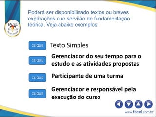 Poderá ser disponibilizado textos ou breves
explicações que servirão de fundamentação
teórica. Veja abaixo exemplos:


 CLIQUE   Texto Simples
          Gerenciador do seu tempo para o
 CLIQUE
          estudo e as atividades propostas

 CLIQUE   Participante de uma turma

          Gerenciador e responsável pela
 CLIQUE
          execução do curso
 