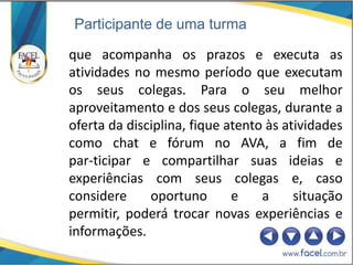 Participante de uma turma

que acompanha os prazos e executa as
atividades no mesmo período que executam
os seus colegas. Para o seu melhor
aproveitamento e dos seus colegas, durante a
oferta da disciplina, fique atento às atividades
como chat e fórum no AVA, a fim de
par-ticipar e compartilhar suas ideias e
experiências com seus colegas e, caso
considere     oportuno       e    a     situação
permitir, poderá trocar novas experiências e
informações.
 