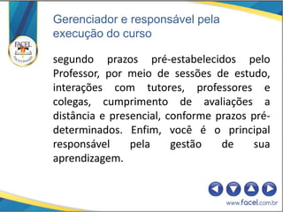 Gerenciador e responsável pela
execução do curso

segundo prazos pré-estabelecidos pelo
Professor, por meio de sessões de estudo,
interações com tutores, professores e
colegas, cumprimento de avaliações a
distância e presencial, conforme prazos pré-
determinados. Enfim, você é o principal
responsável     pela     gestão   de     sua
aprendizagem.
 