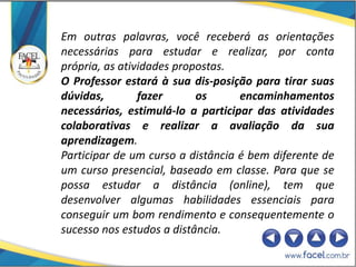 Em outras palavras, você receberá as orientações
necessárias para estudar e realizar, por conta
própria, as atividades propostas.
O Professor estará à sua dis-posição para tirar suas
dúvidas,        fazer      os      encaminhamentos
necessários, estimulá-lo a participar das atividades
colaborativas e realizar a avaliação da sua
aprendizagem.
Participar de um curso a distância é bem diferente de
um curso presencial, baseado em classe. Para que se
possa estudar a distância (online), tem que
desenvolver algumas habilidades essenciais para
conseguir um bom rendimento e consequentemente o
sucesso nos estudos a distância.
 
