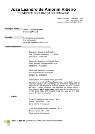 PORTAL SEG BR | WWW.SEGURANCADOTRABALHOBR.COM.BR
José Leandro de Amorim Ribeiro
TECNICO EM SEGURANÇA DO TRABALHO
Telefone: (31) 9996 – 5761 / 9169 - 0021
3511 - 6950 / 3599 - 8661
joseleandro.segdotrabalho@gmail.com
Informações Pessoa
29 Anos | Casado | Sem Filhos
Brasileiro | CNH: A/B
Formação
Técnicodesegurançadotrabalho
Eng° de Produção
Faculdade Pitágoras – Betim - 2014
Experiencia Profissional
Técnico em Segurança do Trabalho
Fixa Verde Hidrojateamento LTDA.
19/02/2015 á 18/10/2015
Técnico em Segurança do Trabalho Sênior
Matos & Ribeiro Hidrojateamento LTDA.
23/05/2012 á 06/09/2013
Técnico em Segurança do Trabalho
Fixa Verde Hidrojateamento LTDA.
03/02/2012 á 02/05/2012
Realização de atividades de campo, tais como:
Levantamento ambiental, (Avaliações de ruído e poeira, Calor, vapores
orgânicos, ácidos e etc.) ministração de treinamento introdutório de
segurança e CIPA, Brigada de incêndio, Primeiros socorros, Trabalho
em altura, Espaço confinado, Rac´Requisitos de analise critica –
atendimento a VALE do Rio Doce, elaboração de documentos como,
(PPRA, PGR, APR, APT, PCMAT, PGS, PT, ficha de EPI, CAT,
analise de riscos entre outros
Cursos
Curso de capacitação para instrutor - NR 33
Treinar Treinamentos LTDA
Carga horária: 06 horas aula
Curso de capacitação para instrutores – NR 35
Treinar Treinamentos LTDA
Carga horária: 60 horas aula
 