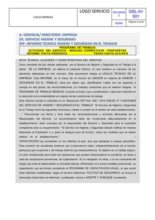 LOGO EMPRESA
LOGO SERVICIO REVISION
2
GSL-IV-
001
RORN
Página 1 de 5
A: GERENCIA/ DIRECTORIO EMPRESA
DE: SERVICIO HIGIENE Y SEGURIDAD
REF: INFORME TECNICO HIGIENE Y SEGURIDAD EN EL TRABAJO
PROGRAMA DE TRABAJO
ACTIVIDAD DEL SERVICIO - MEDIDAS CORRECTIVAS PROPUESTAS
INFORME VISITA PERIODICA FECHA VISITA: 22-8-2019
NOTA TECNICA: ALCANCES Y CARACTERISTICAS DEL SERVICIO -
Como resultado de la/s visita/s realizadas por el Servicio de Higiene y Seguridad en el Trabajo a la
planta DE LA EMPRESA, se elabora el presente informe, el cual contiene un resumen de los
deméritos detectados en la/s misma/s. Este documento integra el LEGAJO TECNICO DE LA
EMPRESA. Este INFORME, en el marco de mi función de ASESOR en materia de HIGIENE Y
SEGURIDAD EN EL TRABAJO, tiene por objeto que, identificados cuáles son los aspectos a
corregir en esa planta, las recomendaciones y/o medidas correctivas que se realizan integran el
PROGRAMA DE TRABAJO MENSUAL (incluido al final), cuyo cumplimiento y ejecución redunde en
la reducción de la siniestralidad y/o mejora de las condiciones de trabajo. -
Este informe cumple lo solicitado en la “Resolución SRT Nro. 905 / 2015 ANEXO II”- FUNCIONES
DEL SERVICIO DE HIGIENE Y SEGURIDAD EN EL TRABAJO “El Servicio de Higiene y Seguridad
en el Trabajo tiene las siguientes funciones y tareas a cumplir en el ámbito de cada establecimiento,
…” “Documentar con fecha y hora todas las recomendaciones y acciones efectuadas por el
Responsable del Servicio. La documentación debe ser conservada adecuadamente en el
establecimiento, estar suscripta por el responsable del Servicio y disponible para la autoridad
competente ante su requerimiento.” “El Servicio de Higiene y Seguridad deberá notificar de manera
fehaciente al Empleador o a quien él designe para tal función, sobre las medidas que se deben
realizar en el establecimiento.” --
CAPACITACION Los accidentes no son debidos al azar, sino que obedecen a causas previsibles.
Para prevenir los accidentes tenemos que involucrarnos todos, independientemente de la función
jerárquica que ocupemos y del trabajo efectivo que desempeñemos. El objetivo es un trabajo seguro.
Un pilar fundamental para evitar las situaciones que puedan desencadenar el accidente, es llevar a
cabo las actuaciones preventivas, de Capacitación. Si un trabajador no sabe, o no es consciente del
riesgo que sufre al desempeñar su actividad laboral, difícilmente va a tomar medidas preventivas. La
capacitación que se brinde cumpliendo el PROGRAMA DE CAPACITACION ANUAL, el que podrá
tener distintas modalidades, según el servicio determine. POLITICA DE SEGURIDAD, se incluye la
transcripta hasta tanto se reformule y publiquela misma o ADOPTE Y PUBLIQUE la presente.
 
