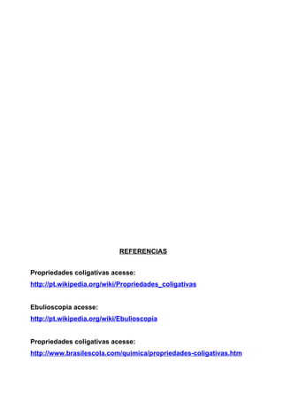 REFERENCIAS


Propriedades coligativas acesse:
http://pt.wikipedia.org/wiki/Propriedades_coligativas


Ebulioscopia acesse:
http://pt.wikipedia.org/wiki/Ebulioscopia


Propriedades coligativas acesse:
http://www.brasilescola.com/quimica/propriedades-coligativas.htm
 