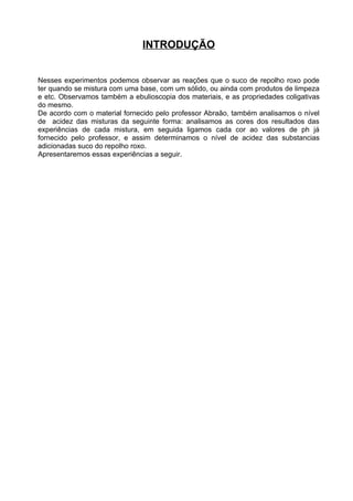 INTRODUÇÃO


Nesses experimentos podemos observar as reações que o suco de repolho roxo pode
ter quando se mistura com uma base, com um sólido, ou ainda com produtos de limpeza
e etc. Observamos também a ebulioscopia dos materiais, e as propriedades coligativas
do mesmo.
De acordo com o material fornecido pelo professor Abraão, também analisamos o nível
de acidez das misturas da seguinte forma: analisamos as cores dos resultados das
experiências de cada mistura, em seguida ligamos cada cor ao valores de ph já
fornecido pelo professor, e assim determinamos o nível de acidez das substancias
adicionadas suco do repolho roxo.
Apresentaremos essas experiências a seguir.
 