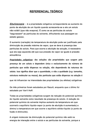REFERENCIAL TEÓRICO



Ebulioscopia - é a propriedade coligativa correspondente ao aumento do
ponto de ebulição de um líquido quando acrescenta-se a ele um soluto
não-volátil (que não evapora). É como se as partículas do soluto
"segurassem" as partículas do solvente, dificultando sua passagem ao
estado gasoso.

O aumento (variação) da temperatura de ebulição pode ser justificado pela
diminuição da pressão máxima de vapor, que se deve à presença das
partículas do soluto. Para que ocorra a ebulição da solução, é necessário
que ela seja aquecida até que sua pressão de vapor se iguale à pressão
atmosférica

Propriedades coligativas- das soluções são propriedades que surgem pela
presença de um soluto e dependem única e exclusivamente do número de
partículas que estão dispersas na solução, não dependendo da natureza do
soluto. Isso significa dizer que a quantidade, e não a qualidade (e.g. tamanho,
estrutura molecular ou massa), das partículas que estão dispersas na solução é

que irá influenciar na intensidade das propriedades (ou efeitos) coligativas


Os três primeiros foram estudados por Raoult, enquanto que o último foi
estudado por Van't Hoff.

Todas as propriedades coligativas surgem da redução do potencial químico
do líquido solvente como resultado da presença do soluto. A redução do
potencial químico do solvente implica aumento da temperatura em que
ocorrerá o equilíbrio líquido-vapor (o ponto de ebulição é aumentado) e
diminui a temperatura em que ocorre o equilíbrio sólido-líquido (o ponto de
fusão é diminuído).

A origem molecular da diminuição do potencial químico não está na
energia de interação entre o soluto e as partículas do solvente, porque a
 