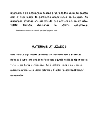 intensidade da ocorrência dessas propriedades varia de acordo
com a quantidade de partículas encontradas na solução. As
mudanças sofridas por um líquido que contém um soluto não-
volátil,      também             chamadas                de     efeitos   coligativos.

     O referencial teórico foi extraído de: www.wikipedia.com




                          MATERIAIS UTILIZADOS

Para iniciar o experimento utilizamos um vasilhame com indicador de

medidas e outro sem; uma colher de sopa; algumas folhas de repolho roxo;

vários copos transparentes; água; água sanitária; xampu; aspirina; sal;

açúcar; bicarbonato de sódio; detergente líquido; vinagre; liquidificador;

uma peneira.
 