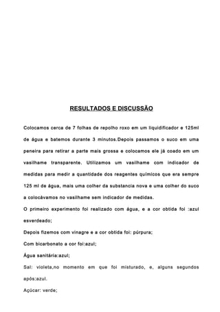 RESULTADOS E DISCUSSÃO


Colocamos cerca de 7 folhas de repolho roxo em um liquidificador e 125ml

de água e batemos durante 3 minutos.Depois passamos o suco em uma

peneira para retirar a parte mais grossa e colocamos ele já coado em um

vasilhame    transparente.   Utilizamos   um   vasilhame   com   indicador   de

medidas para medir a quantidade dos reagentes químicos que era sempre

125 ml de água, mais uma colher da substancia nova e uma colher do suco

a colocávamos no vasilhame sem indicador de medidas.

O primeiro experimento foi realizado com água, e a cor obtida foi :azul

esverdeado;

Depois fizemos com vinagre e a cor obtida foi: púrpura;

Com bicarbonato a cor foi:azul;

Água sanitária:azul;

Sal: violeta,no momento em que foi misturado, e, alguns segundos

após:azul.

Açúcar: verde;
 