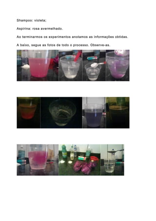 Shampoo: violeta;

Aspirina: rosa avermelhado.

Ao terminarmos os experimentos anotamos as informações obtidas.

A baixo, segue as fotos de todo o processo. Observe-as.
 