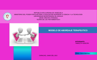 CARACAS, JUNIO DEL 2021
INTEGRANTE:
YAMILETH GASCON
Profa.: Denis Martínez
REPUBLICA BOLIVARIANA DE VENEZUELA
MINISTERIO DEL PODER POPULAR PARA LA EDUCACIÓN SUPERIOR LA CIENCIA Y LA TECNOLOGÍA
UNIVERSIDAD BICENTENARIA DE ARAGUA
(SEDE CREATEC-PARAISO)
TEORIA DE LOS TRATAMIENTOS II
MODELO DE ABORDAJE TERAPEUTICO
 