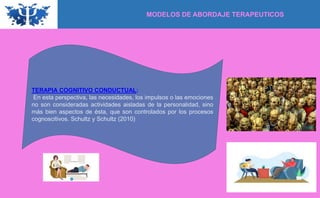 TERAPIA COGNITIVO CONDUCTUAL:
En esta perspectiva, las necesidades, los impulsos o las emociones
no son consideradas actividades aisladas de la personalidad, sino
más bien aspectos de ésta, que son controlados por los procesos
cognoscitivos. Schultz y Schultz (2010)
MODELOS DE ABORDAJE TERAPEUTICOS
 