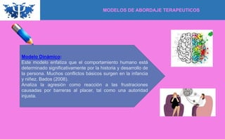Modelo Dinámico:
Este modelo enfatiza que el comportamiento humano está
determinado significativamente por la historia y desarrollo de
la persona. Muchos conflictos básicos surgen en la infancia
y niñez. Bados (2008).
Analiza la agresión como reacción a las frustraciones
causadas por barreras al placer, tal como una autoridad
injusta.
MODELOS DE ABORDAJE TERAPEUTICOS
 