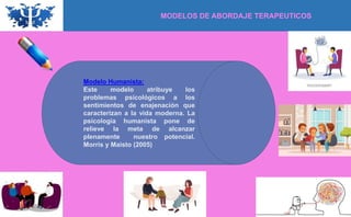 MODELOS DE ABORDAJE TERAPEUTICOS
Modelo Humanista:
Este modelo atribuye los
problemas psicológicos a los
sentimientos de enajenación que
caracterizan a la vida moderna. La
psicología humanista pone de
relieve la meta de alcanzar
plenamente nuestro potencial.
Morris y Maisto (2005)
 