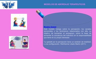 MODELOS DE ABORDAJE TERAPEUTICOS
Modelo Gestal:
Este modelo trabaja sobre la percepción, los canales
sensoriales y los fenómenos relacionados con ella, su
objetivo de aumentar el autoapoyo, sobre la base de
aumentar la conciencia del individuo en la responsabilidad
que tiene en su propio bienestar.
“La gestalt por la percepción tiene un carácter de totalidad,
y una configuración. Wertheimer citado Martin (2011)
 