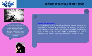 MODELOS DE ABORDAJE TERAPEUTICOS
Modelo Tanatológico:
La Tanatología es una disciplina científica que se encarga de
encontrar el sentido al proceso de la muerte, sus ritos y
significado concebido como disciplina profesional, que integra
a la persona como un ser biológico, psicológico, social y
espiritual para vivir en plenitud y buscar su transcendencias.
Se aplica en casos de separación de
parejas, pérdida de empleo,
divorcio, amputaciones o cirugías
mayores que impliquen trauma o
pérdida de imagen corporal según
conocida por el paciente, los cuales
activan fenómenos, manifestaciones
y reacciones
 