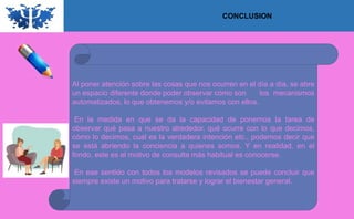 CONCLUSION
Al poner atención sobre las cosas que nos ocurren en el día a día, se abre
un espacio diferente donde poder observar cómo son los mecanismos
automatizados, lo que obtenemos y/o evitamos con ellos.
En la medida en que se da la capacidad de ponernos la tarea de
observar qué pasa a nuestro alrededor, qué ocurre con lo que decimos,
cómo lo decimos, cual es la verdadera intención etc., podemos decir que
se está abriendo la conciencia a quienes somos. Y en realidad, en el
fondo, este es el motivo de consulta más habitual es conocerse.
En ese sentido con todos los modelos revisados se puede concluir que
siempre existe un motivo para tratarse y lograr el bienestar general.
 