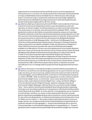 seguramente losinversionistashubierenpreferidoconstruirel primergasoductode
Camiseahaciael sur y no haciaLima, donde actualmente lademanda,estáefectivamente
enmayor probabilidadde alcanzaralrededorde cienmillonesde piescúbicosde gas
diarios.Enconclusión,bajouncontextode condicionesde racionalidad,legalidad,no
podrá explicarselaviabilidadde dosmega-inversionesenmateriade Gasoductospara
atenderlademandaenergéticadel Surdel Perú.A esto
29. 29. debemosañadirque laobservanciade laleyNº29129 involucraademásel hechoque
se priorice laconstruccióndel gasoductoandino,yque sólodespuésque éste esté
operativo,se realicenestudios,se analicenproyectosyse tratennuevasalternativaspara
otros ductoshacia el surdel país, previademostraciónde viabilidad.SEXTO.- Ambos
gasoductosresultanseralternativasmutuamenteexcluyentes,porque conloque logra
transportarsolamente unode elloscubriríalademandaactual y proyectadapara el sur del
Perú,pueslosnivelesde demandaprobadaactual estánenel ordende:Sectory/oCentro
de consumoConsumoenmillonesde Piescúbicosdiariosde GN RegiónBeneficiada
Fundiciónde cobre enIlo48 MoqueguaCarbo – eléctricaenIlo8 MoqueguaTermo
eléctricasenArequipa8ArequipaIndustriaactual enArequipa11 ArequipaTransporte
urbanoy particularenlas Capitalesde Región5Todas Uso domestico enlaRegiones3
Todas Total 83 Ciertamente se puede hacerejerciciode diferentesdemandantes
probablesenel MercadoSur Peruano,que soloel gasoductode lasierrapodría abastecer,
talescomo:Sector y/oCentrode consumoConsumoenmillonesde Piescúbicosdiariosde
GN RegionesBeneficiadaFertilizantesde Cachimayo20Cusco Fundiciónde Cobre de
Tintaya17 Cusco HierroesponjaenApurimac(Ramal) 10 ApurimacProyectos
Petroquímicos15 TodasProyectosMinerosRegionales10Todas ProyectosIndustriales
Regionales6TodasTotal 78 El total proyectadodel consumode Gas Natural enel Sur
peruanoestaríaentoncesenel ordende los161 millonesde piescúbicosdiarios,inclusosi
loproyectamosa 200 o 250 millonesde piescúbicosdiarios,esbastante menordel
calculadopara Lima,sinembargonadie ha propuestollevardosgasoductosde Camiseaa
Lima
30. 30. Comose demuestra,el mercadodemandante nacional existenteyproyectadoenel
Sur del Perú,nojustificalainversiónde dosgasoductosano ser que laintenciónsea llevar
el gas mas lejosycon ellounavezmás,pueblosenterosde nuestrasierradel surdel Perú,
serianpostergados,estavezdefinitivamente,al retirarse el inversionistaparael proyecto
sur andino.SEPTIMO.- Debe considerarseque el gasoductosurandino,atraviesasiete (7)
provinciasde laRegiónCusco: La Convención,Cusco,Canas,Quipicanchis,Canchis,
Espinary Calca; cuatro (4) provinciasde laRegiónPuno: Lampa, San Román,Melgary
Puno;tres(3) provinciasde laRegiónArequipa:Caylloma, Arequipae Islay;dos(2)
provinciasde laRegiónMoquegua:Mariscal Nietoe Ilo;una (1) provinciade la Región
Tacna : Tacna y aporta realmente potencialidadde desarrolloparapueblosmarginados,
hechoque va enconcordanciaademáscon lo propuestoen laDeclaraciónde Necesidade
InterésNacional de laLey29129. En contra-posición,el otrogasoducto,que se iniciaríaen
el centrodel país, vale decir,Ica,iría por la costa,atravesandoel desierto,nopuede
generarimportantesposibilidadesde desarrolloni económiconi social,hastael puertode
Ilo.Esta ultimaruta de gasoducto,esnítidamente atentatoriacontralodispuestoenlaLey
N º 29129, por tres motivos:1.- Nocumple el objetivodel Estadode dotara lasierrasur
del gas natural y con ellogenerarpotencialde competitividadparalaexportaciónde sus
productosnaturalesconvaloragregado;2.- Porque lademandade gas del sur del Perú,
inclusoproyectada,essuficientementeabastecidaporunsologasoductoy 3.- Porque el
gasoductocosterono generaríalasposibilidadesde desarrollotecnológicoque se buscan
 