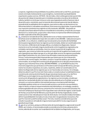 y esperan,negándoseestaposibilidadalospueblosandinosdel surdel Perú,puestoque
estaría orientadomedianamente ausoenergético,manteniendolaprobabilidadde
exportación apaísesvecinos.OCTAVO.-De otrolado,si bienambosgeneraríanquizámiles
de puestosde trabajotemporalesperoinmediatosasociadosalasobras de tendidode
tubería,tambiénesciertoque inclusoeneste casoel gasoductoandinofavorece másal
desarrollosocio- económico,pueslamanode obranecesariaparaeste tipode labores,
procederíade lospobladoresde lasregiones,que comose sabe yse demuestraenlos
diferentesíndicese indicadoreseconómicos,tienezonasmuydeprimidas,loque brindaría
una inyeccióneconómicamuyurgente eneste momento.NOVENO.-Nopuede ser
utilizadocomofactordeterminanteenel tendidode laredandina,el hechode unamayor
demoraensu construcción,yaque ocho o diezmesesnorepresentandiferenciadespués
de haber esperadoveinte añosparapoder
31. 31. cristalizarel ansiadodesarrollo,ademásde noserunfactor representativofrenteal
beneficiosocial sensiblemente mayordel unosobre el otroDÉCIMO.- Cabe precisarque la
Ley29129, ensu artículo2, establece que laevaluaciónylosestudiosde factibilidad
técnicapara el gasoductohacia lasregionesyamencionadas,debensercoordinadosentre
Pro Inversión,el Ministeriode EnergíayMinas y losGobiernosRegionales.Hastael
momentonose ha realizadoningunacoordinación entre losgobiernosregionalesylas
entidadesnacionalesyanombradas,massíse conoce la posiciónde losgobiernos
regionales,que inclusose hallande acuerdoconlaopiniónde losgobiernoslocalesyesel
que el gasoductoque debe traergas al sur del país debe recorrerlasregionesyaacotadas
para llegarfinalmente aIlo,tal y comolo hanafirmadoa travésde pronunciamientos.
Incluso,institucionesgremialesempresarialesque tienenque verconel desarrollo
económicode nuestraregión,handadoa conocera laopiniónpública,pormediode
comunicados,lasventajasde laconstruccióndel gasoductoal surdel país atravesandolas
regionesque indicamoslíneasarriba.DÉCIMOPRIMERO.- La leyNº29129 facultaa Pro
Inversión(organismoque pertenecea laPresidenciadel Consejode Ministros),paraque
realice losestudiosrespectivos,loscuales,repetimos,debensercoordinadosconlos
GobiernosRegionalesde lasregionesque se venfavorecidasconestaley.Sinembargo,
debemosadvertirque ProInversiónllevóacaboun estudioevaluarlaviabilidadtécnicay
económicade sistemasde distribuciónde gasnatural porductos para el sur del Perú
ANTESque se promulgaralaLey que declarade Necesidade InterésPúblicola
construccióndel gasoductoogasoductosa lasregionesyamencionadas;estudioque
ademásfue manipuladodesdeel principio,desnaturalizandoasísufinalidad,yaque se
convocóa unconcurso públicointernacional paraque unaempresadefinieraque
localidadespodríancontarcon el mencionadoservicioycual seríala ruta que debiera
seguirel ducto,enbase al requerimientode este hidrocarburo,sinembargo,cuandola
empresaganadorade este concurso,presentaaPro Inversiónunaserie de Consultas,Pro
Inversiónseñalaque el ductoque lleve el gasdebe nacersólode doslugares:laderivación
de Humay y el puntofinal de Marcona y que de partirde Humay el gasoducto,lazona
costerasería la más indicadaparael trazo de dichoducto.Si el estudioestabaorientadoa
definirlaposibilidaddel mercadoylaruta o trazo del o losgasoductosnecesarios¿Por
qué Pro Inversiónyadefineambascosas?.Poresto,nosotrosconsideramosque este
estudionopuede serutilizadode ningunamaneraparadefinirlavíaa seguirse porel
gasoductoque traiga
32. 32. gas al sur:primero,porque se efectuóantesde lapromulgaciónyvigenciade laLeyNº
29129, por lotanto, el mencionadoestudionoconsideralostérminosyalcancesde la
misma,ademásde nocontar conla aprobaciónde losGobiernosRegionales,conlosque,
 