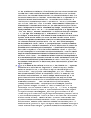 por Ley,se debe coordinarantesde realizarningúnestudioysegundoymásimportante,
porque el mencionadoestudiofue manipuladoporProInversiónparaque éste arrojara
losresultadosque ellosdeseaban,encuantoa laruta y desde donde deberíavenir al sur
peruano.Finalmente cabe señalarque ProInversiónhaquitadode supáginawebtodala
informaciónrespectoal mencionadoestudio,e incluso,de lamismaconvocatoriaal
concursopúblicointernacionalque convocóyque constóUS $ 200.000 (DoscientosMil
00/100 DólaresAmericanos) atodoslosperuanos,sinmediarexplicaciónválidayenclara
muestrade poca transparenciainstitucional,alaque ademásestánobligados.Nosotros
hemosconseguidoestainformaciónpidiéndolaal amparolegal,lamismaque nosha sido
entregadaenLIMA. DECIMO SEGUNDO- Los GobiernosRegionalesde lasregionesde
Cusco,Puno,Arequipa,ApurímacyMadre de Diosya han manifestadosuposiciónfrente a
la ruta que el gas al surdebe seguir,porsu necesidadyusoenel desarrollode la
Macrorregión,estableciendoque directamente favorecerátrece provinciasde estascinco
regiones,desdelascualespodránsalirramalesque beneficienamuchasmás,dentroy
fuerade estasregiones,incluyendoavariasde aquellasque se supone se beneficiarían
con el tendidocosterodel gasoducto.DÉCIMOTERCERO.- Nose puede postergarel
desarrollode nuestranaciónoparte de ellaporlograrun ingresoeconómicoinmediato
que no compensaránuestrafaltade desarrollo,ni muchomenoscuandose pospone por
brindardesarrolloeconómicoysocial a otrospaíses.La pretendidaexportaciónde gasa
paísescomo Chile yMéxicosinabastecerprimerolademandanacional nosignificasino
eso:dejarpostergadounavezmás el desarrollosocioeconómicodel Surdel Perúafavor
de ganancia rápida,vendiendonuestrosrecursosparaque otrospaíseslo utilicenensu
desarrollo.DÉCIMOCUARTO.- Finalmente cabe acotarla importanciaestratégicade que
existandiferentesopcionesparapoderalcanzarel Gas desde Camiseahacialacosta,pues
al existirunúnicoabastecedor,yunaúnicaruta desde Camiseahacialacosta,se corre el
peligrode paralizarbuenaparte de laeconomía,cuandoesta únicaopción,pudierasufrir
algunacontingencia.
33. 33. IV.- FUNDAMENTACIÓN JURÍDICA:DERECHOSLESIONADOSPRIMERO.- Lalegitimidad
para obrar la da el artículo 40° del CódigoProcesal Constitucional,puesse tratade la
defensade interesesdifusos,yaque el hechode impulsarel tendidodel gasoducto
costeroafectaría a Arequipaya toda la Macro RegiónSur,puesporla limitacióndel
mercadodemandante surperuano,el GasoductoSurAndinoyano sería viable ni se
desarrollaríaporque,repetimos,conlacantidadde gas trasladadopor el otro de los
gasoductose cubrirían lasnecesidadesactuales yproyectadasdel puntofocal de
demanda,atentandocontraunaserie de derechosde lospobladorescomprendidosen
este territorio,comoson:1.1.- Atentacontra el procesode descentralización,
contempladoenel artículo188° y siguientesde nuestraCarta Magna, puescon el
gasoductocosterose negaría el acceso al gas, fuente de desarrollo,alasierrasur,
impidiendoel adecuadodesarrollode laMacro RegiónSur.1.2.- El Estado,de aceptarel
gasoductocosteroincumpliríasudeberde promociónde condicionesparael progreso
social y económicode laMacro RegiónSur,deberconsagradoenel artículo23° de la
Constitución,puesel empleoproductivoylaempresarentable enlospueblossurandinos
se vería una vezmás postergadosafavorde laszonasya industrializadasydesarrolladas
económicamente.SEGUNDO.- El Artículo66° de la ConstituciónPolíticadel Perúseñala
que losrecursosno renovablessonpatrimonionacional yque el estadodeterminasu
aprovechamiento,mediante normas.Ladeclaraciónde necesidade interéspúblicoyel
abastecimientode gasa la Macro RegiónSur,implicanlaaplicaciónde este artículo,porlo
tanto el mismoEstadoestáobligadoaejecutartal medida,de manerapreferente,loque
 