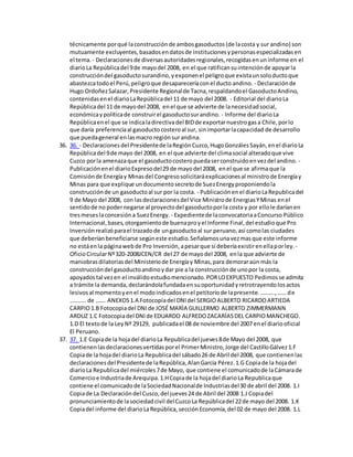 técnicamente porqué laconstrucciónde ambosgasoductos(de lacosta y sur andino) son
mutuamente excluyentes,basadosendatosde institucionesypersonasespecializadasen
el tema. - Declaracionesde diversasautoridadesregionales,recogidasenuninforme en el
diarioLa Repúblicadel 9de mayodel 2008, en el que ratificansuintenciónde apoyarla
construccióndel gasoductosurandino,yexponenel peligroque existaunsoloductoque
abastezcatodoel Perú,peligroque desapareceríaconel ducto andino. - Declaraciónde
Hugo OrdoñezSalazar,Presidente Regionalde Tacna,respaldandoel GasoductoAndino,
contenidasenel diarioLaRepúblicadel 11 de mayo del 2008. - Editorial del diarioLa
Repúblicadel 11 de mayodel 2008, enel que se advierte de lanecesidadsocial,
económicaypolíticade construirel gasoductosurandino. - Informe del diarioLa
Repúblicaenel que se indicaladirectivadel BIDde exportarnuestrogasa Chile,porlo
que daría preferenciaal gasoductocosteroal sur, sinimportarlacapacidad de desarrollo
que puedageneral enlasmacro regiónsurandina.
36. 36. - Declaracionesdel Presidentede laRegiónCuzco,HugoGonzálesSayán,enel diarioLa
Repúblicadel 9de mayo del 2008, en el que advierte del climasocial alteradoque vive
Cuzco porla amenazaque el gasoductocosteropuedaserconstruidoenvezdel andino. -
Publicaciónenel diarioExpresodel29 de mayodel 2008, enel que se afirmaque la
Comisiónde Energíay Minasdel Congresosolicitaráexplicacionesal ministrode Energíay
Minas para que explique undocumentosecretode SuezEnergyproponiendola
construcciónde un gasoductoal sur por la costa. - Publicaciónenel diarioLaRepublicadel
9 de Mayo del 2008, con lasdeclaracionesdel Vice Ministrode EnergiasYMinas enel
sentidode no podernegarse al proyectodel gasoductoporla costa y por ellole daríanen
tresmeseslaconcesióna SuezEnergy. - Expedientede laconvocatoriaaConcurso Público
Internacional,bases,otorgamientode buenaproyel Informe Final,del estudioque Pro
Inversiónrealizóparael trazadode ungasoductoal sur peruano,así comolas ciudades
que deberíanbeneficiarse segúneste estudio.Señalamosunavezmasque este informe
no estáenla páginawebde Pro Inversión,apesarque sí deberíaexistirenellaporley. -
OficioCircularNº320-2008JCEN/CR del 27 de mayodel 2008, enla que advierte de
maniobrasdilatoriasdel Ministeriode Energíay Minas,para demoraraún más la
construccióndel gasoductoandinoydar pie a la construcciónde unopor la costa,
apoyadostal vezen el inválidoestudiomencionado.PORLOEXPUESTO Pedimosse admita
a trámite la demanda,declarándolafundadaensuoportunidadyretrotrayendolosactos
lesivosal momentoyenel modoindicadosenel petitoriode lapresente.……….,…… de
……….. de ……. ANEXOS1.A Fotocopiadel DNIdel SERGIOALBERTO RICARDOARTIEDA
CARPIO1.B Fotocopiadel DNIde JOSÉ MARÌA GUILLERMO ALBERTO ZIMMERMANN
ARDUZ 1.C Fotocopiadel DNIde EDUARDO ALFREDOZACARÍASDEL CARPIOMANCHEGO.
1.D El textode la LeyNº 29129, publicadael 08 de noviembre del 2007 enel diariooficial
El Peruano.
37. 37. 1.E Copiade la hojadel diarioLa Republicadel jueves8de Mayo del 2008, que
contienenlasdeclaracionesvertidasporel PrimerMinistro,Jorge del CastilloGálvez1.F
Copiade la hojadel diarioLa Republicadel sábado26 de Abril del 2008, que contienenlas
declaracionesdel Presidentede laRepública,AlanGarcía Pérez.1.G Copiade la hojadel
diarioLa Republicadel miércoles7de Mayo, que contiene el comunicadode laCámarade
Comercioe Industriade Arequipa.1.HCopiade la hojadel diarioLa Republicaque
contiene el comunicadode laSociedadNacionalde Industriasdel30 de abril del 2008. 1.I
Copiade La Declaracióndel Cusco,del jueves24 de Abril del 2008 1.J Copiadel
pronunciamientode lasociedadcivil delCuzcoLa Repúblicadel 22de mayo del 2008. 1.K
Copiadel informe del diarioLaRepública,secciónEconomía,del 02 de mayo del 2008. 1.L
 