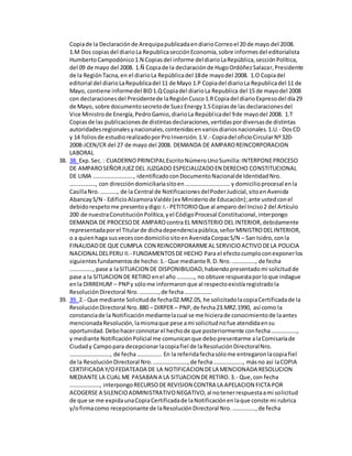 Copiade la Declaraciónde ArequipapublicadaendiarioCorreoel 20 de mayo del 2008.
1.M Dos copiasdel diarioLa RepublicasecciónEconomía,sobre informesdel editorialista
HumbertoCampodónico1.N Copiasdel informe deldiarioLaRepública,secciónPolítica,
del 09 de mayo del 2008. 1.Ñ Copiade la declaraciónde HugoOrdóñezSalazar,Presidente
de la RegiónTacna,en el diarioLa Repúblicadel 18de mayodel 2008. 1.O Copiadel
editorial del diarioLaRepublicadel 11 de Mayo 1.P Copiadel diarioLa Republicadel 11 de
Mayo, contiene informedel BID1.QCopiadel diarioLa Republica del 15 de mayodel 2008
con declaracionesdel Presidentede laRegiónCusco1.RCopiadel diarioExpresodel día29
de Mayo, sobre documentosecretode SuezEnergy1.SCopiasde las declaracionesdel
Vice Ministrode Energía,PedroGamio,diarioLa Repúblicadel 9de mayodel 2008. 1.T
Copiasde las publicacionesde distintasdeclaraciones,vertidaspordiversasde distintas
autoridadesregionalesynacionales,contenidasenvariosdiariosnacionales.1.U.- DosCD
y 14 foliosde estudiorealizadoporProInversión.1.V.- Copiadel oficioCircularNº320-
2008-JCEN/CR del 27 de mayo del 2008. DEMANDA DE AMPAROREINCORPORACION
LABORAL
38. 38. Exp.Sec.: CUADERNOPRINCIPALEscritoNúmeroUnoSumilla:INTERPONEPROCESO
DE AMPAROSEÑORJUEZ DEL JUZGADO ESPECIALIZADOEN DERECHO CONSTITUCIONAL
DE LIMA ………………………., identificadoconDocumentoNacionalde IdentidadNro.
………………, con direccióndomiciliariasitoen…………………………. y domicilioprocesal enla
CasillaNro.…………, de la Central de NotificacionesdelPoderJudicial,sitoenAvenida
AbancayS/N - EdificioAlzamoraValdéz(ex Ministeriode Educación);ante ustedconel
debidorespetome presentoydigo:I.- PETITORIOQue al amparo del Inciso2 del Artículo
200 de nuestraConstituciónPolítica,yel CódigoProcesal Constitucional,interpongo
DEMANDA DE PROCESODE AMPAROcontra EL MINISTERIO DEL INTERIOR,debidamente
representadaporel Titularde dichadependenciapública,señorMINISTRODELINTERIOR,
o a quienhaga susvecescondomiciliositoenAvenidaCorpacS/N – San Isidro,conla
FINALIDADDE QUE CUMPLA CON REINCORPORARMEAL SERVICIOACTIVODELA POLICIA
NACIONALDELPERU II.- FUNDAMENTOSDE HECHO Para el efectocumploconexponerlos
siguientesfundamentosde hecho:1.- Que mediante R.D.Nro. ……………., de fecha
……………., pase a laSITUACION DE DISPONIBILIDAD,habiendopresentadomi solicitudde
pase a la SITUACION DE RETIRO enel año …………, no obtuve respuestaporloque indague
enla DIRREHUM – PNPy sólome informaronque al respectoexistíaregistradola
ResoluciónDirectoral Nro.………….,de fecha……………….
39. 39. 2.- Que mediante Solicitudde fecha02.MRZ.05, he solicitadolacopiaCertificadade la
ResoluciónDirectoral Nro.880 – DIRPER – PNP,de fecha23.MRZ.1990, así como la
constanciade la Notificaciónmediantelacual se me hicierade conocimientode laantes
mencionadaResolución,lamismaque pese ami solicitudnofue atendidaensu
oportunidad.Debohacerconnotarel hechode que posteriormente confecha………………,
y mediante NotificaciónPolicial me comunicanque debopresentarme alaComisaríade
Ciudady Campopara decepcionarlacopiafiel de laResoluciónDirectoralNro.
………………………., de fecha…………….. En la referidafechasólome entregaronlacopiafiel
de la ResoluciónDirectoral Nro.……………………,de fecha……………….., másno así laCOPIA
CERTIFICADA Y/OFEDATEADA DE LA NOTIFICACION DELA MENCIONADA RESOLUCION
MEDIANTE LA CUAL ME PASABAN A LA SITUACION DE RETIRO.3.- Que,con fecha
…………………, interpongoRECURSODE REVISION CONTRA LA APELACION FICTA POR
ACOGERSE A SILENCIOADMINISTRATIVONEGATIVO,al notenerrespuestaami solicitud
de que se me expidaunaCopiaCertificadade laNotificaciónenlaque conste mi rubrica
y/ofirmacomo recepcionante de laResoluciónDirectoral Nro.…………….,de fecha
 