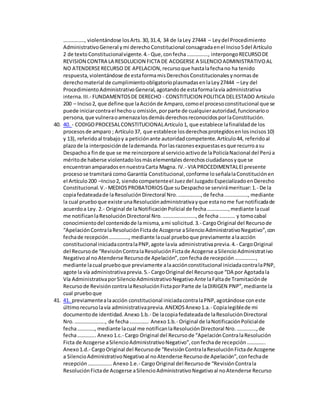 ……………., violentándose losArts.30,31.4, 34 de laLey 27444 – Leydel Procedimiento
AdministrativoGeneral ymi derechoConstitucional consagradaenel Inciso5del Artículo
2 de textoConstitucionalvigente.4.- Que,confecha……………., interpongoRECURSODE
REVISION CONTRA LA RESOLUCION FICTA DE ACOGERSE A SILENCIOADMINISTRATIVOAL
NO ATENDERSERECURSO DE APELACION,recursoque hastalafechano ha tenido
respuesta,violentándose de estaformamisDerechosConstitucionalesynormasde
derechomaterial de cumplimientoobligatorioplasmadasenlaLey27444 – Ley del
ProcedimientoAdministrativoGeneral,agotandode estaformalavía administrativa
interna.III.- FUNDAMENTOSDE DERECHO - CONSTITUCION POLITICA DELESTADO Artículo
200 – Inciso2, que define que laAcciónde Amparo,comoel procesoconstitucional que se
puede iniciarcontrael hechou omisión,porparte de cualquierautoridad,funcionarioo
persona,que vulneraoamenazalosdemásderechosreconocidosporlaConstitución.
40. 40. - CODIGOPROCESALCONSTITUCIONALArtículo1, que establece lafinalidadde los
procesosde amparo ; Artículo37, que establece losderechosprotegidosenlosincisos10)
y 13), referidoal trabajoy a peticiónante autoridadcompetente.Artículo44, referidoal
plazode la interposiciónde lademanda.Porlasrazonesexpuestasesque recurroasu
Despachoa finde que se me reincorpore al servicioactivode laPolicíaNacional del Perúa
méritode haberse violentadolosmáselementalesderechosciudadanosyque se
encuentranamparadosennuestraCarta Magna. IV.- VIA PROCEDIMENTALEl presente
procesose tramitará como Garantía Constitucional,conforme loseñalalaConstituciónen
el Artículo200 –Inciso2, siendocompetenteel Juezdel JuzgadoEspecializadoenDerecho
Constitucional.V.- MEDIOSPROBATORIOSQue suDespachose servirámerituar:1.- De la
copiafedateadade laResoluciónDirectoral Nro.……………..,de fecha………………, mediante
la cual prueboque existe unaResoluciónadministrativayque estanome fue notificadade
acuerdoa Ley. 2.- Original de laNotificaciónPolicial de fecha…………….,mediante lacual
me notificanlaResoluciónDirectoral Nro.…………………….,de fecha………… y tomocabal
conocimientodel contenidode lamisma,ami solicitud.3.- CargoOriginal del Recursode
“ApelaciónContralaResoluciónFictade Acogerse aSilencioAdministrativoNegativo”,con
fechade recepción……………, mediante lacual prueboque previamente alaacción
constitucional iniciadacontralaPNP,agote lavía administrativaprevia.4.- CargoOriginal
del Recursode “RevisiónContralaResoluciónFictade Acogerse aSilencioAdministrativo
Negativoal noAtenderse Recursode Apelación”,confechade recepción…………….,
mediante lacual prueboque previamente alaacciónconstitucional iniciadacontralaPNP,
agote la vía administrativaprevia.5.- CargoOriginal del Recursoque “DA por Agotadala
Vía AdministrativaporSilencioAdministrativoNegativoAnte laFaltade Tramitaciónde
Recursode RevisióncontralaResoluciónFictaporParte de laDIRIGEN PNP”,mediante la
cual prueboque
41. 41. previamentealaacción constitucional iniciadacontralaPNP,agotándose coneste
últimorecursolavía administrativaprevia.ANEXOSAnexo1.a.- Copialegiblede mi
documentode identidad.Anexo1.b.- De lacopiafedateadade laResoluciónDirectoral
Nro.………………….., de fecha…………… Anexo1.b.- Original de laNotificaciónPolicialde
fecha…………., mediante lacual me notificanlaResoluciónDirectoral Nro.……………,de
fecha………….. Anexo1.c.- Cargo Original del Recursode “ApelaciónContralaResolución
Ficta de Acogerse aSilencioAdministrativoNegativo”,confechade recepción…………..
Anexo1.d.- CargoOriginal del Recursode “RevisiónContralaResoluciónFictade Acogerse
a SilencioAdministrativoNegativoal noAtenderse Recursode Apelación”,confechade
recepción……………...Anexo1.e.- CargoOriginal del Recursode “RevisiónContrala
ResoluciónFictade Acogerse aSilencioAdministrativoNegativoal noAtenderse Recurso
 