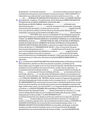 de Apelación”,confechade recepción……………….Así mismocumplocon anexarcopiasen
cantidadsuficienteparalosintervinientesenel presenteproceso. PORLOEXPUESTO:A
UstedseñorJuez,pidoatenderlosolicitadoytramitarlaconforme aLey.Lima,…….. de
……….del ……. DEMANDA DE AMPAROEFECTIVIDADDE LA TUTELA Y AL DEBIDO PROCESO
42. 42. Expediente :Cuaderno:Principal Sumilla:AcciónDe AmparoSEÑOR PRESIDENTEDE
LA SALA CIVILDE LA CORTE SUPERIORDE JUSTICIA DE LIMA ………………………………………..,
identificadoconDNINº 07383124, domiciliadoen……………………,señalandocomo
domicilioprocesalen…………………………, ante Ud. atentamente decimos:Que,interpongo
la presente acciónde amparo, yla dirijocontrael Juezdel ………………….. JuzgadoPenal de
Lima,cuyo domicilioseñaloenel PrimerOtrosi de estademanda.Ademásdel Juez
emplazado,lapresente accióntambiénvadirigidacontra…………………….. , domiciliadoen
…………………….. I.PETITORIO: Que,recurroa su despachoa finde interponerlapresente
demandade amparo,por violacióndel derechoconstitucional A LA EFECTIVIDADDE LA
TUTELA Y AL DEBIDO PROCESO(DERECHO A LA DEFENSA Y DERECHO A LA PLURALIDADDE
INSTANCIAS),contrael ………… JUZGADO PENALDE LIMA; A FIN DE QUE SE REPONGA EL
ESTADO DE COSASHASTA EL MOMENTO DE EN QUE SE PRODUJOLA VIOLACIÓN DEL
DERECHO CONSTITUCIONALINVOCADO,enatenciónalossiguientesfundamentosde
hechoy de derecho:II.FUNDAMENTOSDE HECHO: 1. Que,el recurrente interpuso
denunciapenal de parte porante la ………………. FiscalíaProvincial Penal de Lima,siendo
que la mismadebidamente formalizadafue remitidaal ………………… JuzgadoPenal de
Lima,aperturandose instrucciónencontrade …………………, por la comisióndel delito
Contra El Patrimonioenlamodalidadde Usurpación.2.Que,para efectosde sustentar
nuestradenunciaenreferencia,ofrecimosencalidadde MEDIOSPROBATORIOS,los
siguientes:
43. 43. a. Las diferentesCONSTATACIONESPOLICIALESdebidamente certificadasporlaPolicía
Nacional del Perú,donde se verificanlosactosde usurpación,cometidosporlos
denunciadosyque el juzgadonolosmerituocomocorresponde,afectándose losderechos
señaladosel nuestropetitoriode lapresenteacción,siendoestoslossiguientes: - La
ConstataciónPolicial Certificada,de fecha…….... - La ConstataciónPolicial Certificada,de
fecha……… - La ConstataciónPolicial Certificada,de fecha……… - La ConstataciónPolicial
Certificada,de fecha………b. Las diferentesFOTOSdonde conforme alasconstataciones
policiales –arribaseñaladas- se aprecianobjetivamente yendetallelosactosdenunciados.
c. EL PLANODEL INMUEBLE SUB - MATERIA, donde se apreciael lugarque abruptamente
fuéramosdespojadosporlosdenunciados,estoesunpasaje común.d.Los CONTRATOS
DE ARRENDAMIENTO(3),suscritosporlosrecurrentesencalidadde propietariosylosque
fuerannuestrosinquilinos,losmismosque tuvieronque verseobligadosamarcharse del
lugar,donde vivían,estoes,losinterioresNº1, 2 y 3, luegodel abruptotapiadode puertas
y ventanas.e.La HOJA DE RESUMEN (HR) expedidaporlaMunicipalidadde ……… –
Determinacióndel ImpuestoPredial ………..,donde se describenlosinteriores1,2, y 3 de
maneraindependiente cadaunoycon la disposicióntodosellosdel pasaje común,
despojadoporlosdenunciados.f.La HOJA INFORMATIVA Nº……………………., expedidopor
el InstitutoCatastral de Lima,donde se verificaque conforme alainspecciónocularde
fecha……………… llevadaacabo por losfuncionariosde lainstitución,el inmueble sub –
materia,constade un pasaje común,desconocidosporlosdenunciados.g.El REPORTE DE
UNIDADESCATASTRALES,con lamencióndel mismomododel pasaje común.h.La
MEMORIA DESCRIPTIVA DE ACUMULACIÓN de losinmuebles,dondeigual,se destaca
siempre yentodomomentoel pasaje común,el mismoque fuéramosdespojados
abruptamente yconviolenciaporparte de losdenunciados.i.LamismaDILIGENCIA DE
 