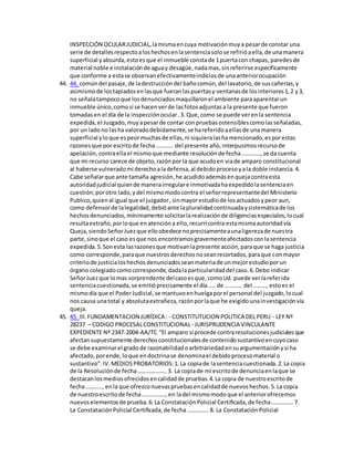 INSPECCIÓN OCULARJUDICIAL,lamismaencuya motivaciónmuya pesarde constar una
serie de detallesrespectoaloshechosenlasentenciasolose refirióaella,de unamanera
superficial yabsurda,estoesque el inmueble constade 1puertacon chapas, paredesde
material noble e instalaciónde aguay desagüe,nadamas,sinreferirse específicamente
que conforme a estase observanefectivamenteindiciosde unaanteriorocupación
44. 44. comúndel pasaje,de ladestruccióndel bañocomún,del lavatorio,de suscañerías,y
asimismode lostapiadosenlasque fueranlaspuertasy ventanasde losinteriores1,2 y3,
no señalatampocoque losdenunciadosmaquillaronel ambiente paraaparentarun
inmueble único,comosi se hacenverde lasfotosadjuntasa la presente que fueron
tomadasen el día de la inspecciónocular.3. Que,como se puede verenla sentencia
expedida, el Juzgado,muyapesarde contar con pruebasostensiblescomolasseñaladas,
por un ladono lasha valoradodebidamente,se hareferidoaellasde unamanera
superficial yloque espeormuchasde ellas,ni siquieralashamencionado,esporestas
razones que por escritode fecha………… del presente año,interpusimosrecursode
apelación,contraellael mismoque mediante resoluciónde fecha………….,se da cuenta
que mi recurso carece de objeto,razónpor la que acudoen viade amparo constitucional
al haberse vulneradomi derechoaladefensa,al debidoprocesoyala doble instancia.4.
Cabe señalarque ante tamaña agresión,he acudidoademásenquejacontraesta
autoridadjudicial quiende manerairregulare inmotivadahaexpedidolasentenciaen
cuestión;porotro lado,ydel mismomodocontra el señorrepresentantedel Ministerio
Publico,quienal igual que el juzgador,sinmayorestudiode losactuadosypeor aun,
como defensorde lalegalidad,debióante lapluralidadcontinuadaysistemáticade los
hechosdenunciados,mínimamente solicitarlarealizaciónde diligenciasespeciales,locual
resultaextraño,porloque enatencióna ello,recurrícontra estamismaautoridadvía
Queja,siendoSeñorJuezque elloobedece noprecisamenteaunaligerezade nuestra
parte,sinoque el caso esque nos encontramosgravementeafectadosconlasentencia
expedida.5.Sonesta lasrazonesque motivanlapresente acción,paraque se haga justicia
como corresponde,paraque nuestrosderechosnoseanrecortados,paraque conmayor
criteriode justicialoshechosdenunciadosseanmateriade unmejorestudioporun
órgano colegiadocomocorresponde,dadalaparticularidaddel caso.6.Debo indicar
SeñorJuezque lomas sorprendente delcasoesque,comoUd. puede verlareferida
sentenciacuestionada,se emitióprecisamente el día…..de ………… del ………, estoes el
mismodía que el PoderJudicial,se mantuvoenhuelgaporel personal del juzgado,locual
nos causa unatotal y absolutaextrañeza,razónporlaque he exigidounainvestigaciónvía
queja.
45. 45. III.FUNDAMENTACION JURÍDICA : - CONSTITUTUCION POLITICA DEL PERU - LEY Nº
28237 – CODIGO PROCESALCONSTITUCIONAL- JURISPRUDENCIA VINCULANTE
EXPEDIENTE Nº 2347-2004-AA/TC “El amparo si procede contraresolucionesjudicialesque
afectansupuestamente derechosconstitucionalesde contenidosustantivoencuyocaso
se debe examinarel gradode razonabilidadoarbitrariedadensuargumentaciónysi ha
afectado,porende,loque endoctrinase denominael debidoprocesomaterial o
sustantivo”.IV.MEDIOSPROBATORIOS:1.La copiade lasentenciacuestionada.2.La copia
de la Resoluciónde fecha………………..3. La copiade mi escritode denunciaenlaque se
destacanlosmediosofrecidosencalidadde pruebas.4.La copia de nuestroescritode
fecha……….., enla que ofrezconuevaspruebasencalidadde nuevoshechos.5.La copia
de nuestroescritode fecha……………., en ladel mismomodoque el anteriorofrecemos
nuevoselementosde prueba.6.La ConstataciónPolicial Certificada,de fecha…………… 7.
La ConstataciónPolicial Certificada,de fecha…………… 8. La ConstataciónPolicial
 