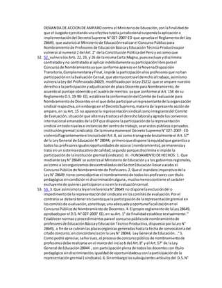 DEMANDA DE ACCION DE AMPAROcontra el Ministeriode Educación,conlafinalidadde
que el Juzgadoejercitandounaefectivatutelajurisdiccionalsuspendalaaplicacióne
implementacióndel DecretoSupremoN°027-2007-ED que apruebael Reglamentodel Ley
28649, que autorizóal Ministeriode Educaciónrealizarel ConcursoPúblicopara
Nombramientode Profesoresde EducaciónBásicayEducación TécnicoProductivapor
vulneraral numeral 2 del Art.2° de la ConstituciónPolíticadel Perúyasícomo que
52. 52. vulneralosArts.22, 23, y 26 de lamismaCarta Magna, puesexcluye ydiscrimina
contratadoy no contratado al aplicarindebidamente suparticipaciónlibreparael
Concursode Nombramientoyaque conforme aparece enlaNovenaDisposición
Transitoria,ComplementariayFinal,impide laparticipaciónalosprofesoresque nohan
participaciónenlaEvaluación Censal,que atentacontrael derechoal trabajo,asimismo
vulneralaLeydel Profesorado24029, modificadoporlaLey25212 que se ampare nuestro
derechoa laparticipaciónyadjudicaciónde plazaDocente paraNombramiento,de
acuerdoal puntaje obtenidoy el cuadrode méritos.yaque conforme al Art.158 de su
ReglamentoD.S.19-90- ED, establece laconformacióndel Comité de Evaluaciónpara
Nombramientode Docentesenel que debe participarunrepresentantede laorganización
sindical respectiva,sinembargoenel DecretoSupremo,materiade lapresente acciónde
amparo,en suArt. 15 no aparece la representaciónsindical comointegrantedel Comité
de Evaluación,situaciónque alternaytrastocael derecholaboral yagrede losconvenios
internacional emanadosde laOITque dispone laparticipaciónde larepresentación
sindical entodonivelese instanciasdel centrode trabajo,seanestospúblicosoprivados.
institucióngremial (sindicato).De lamismamanerael DecretoSupremoN°027-2007- ED
violentaflagrantementeel incisobdel Art.8, así como transgrede brutalmente el Art.57°
de la LeyGeneral de EducaciónN° 28044; primeroque dispone laequidadque garantizaa
todoslosprofesoresigualesoportunidadesde acceso( nombramiento),permanenciay
trato enun sistemaeducativode calidad;segundoporque discriminae impide la
participaciónde lainstitucióngremial (sindicato).III.-FUNDAMENTODEHECHOS: 1. Que
mediante LeyN°28649 se autorizaal Ministeriode Educaciónya los gobiernosregionales,
así como a losorganizamosdescentralizadosdel SectorEducaciónllevaraacabo el
ConcursoPúblicode Nombramientode Profesores.2.Que el mandatoimperativode la
LeyN° 28649 tiene comoobjetivoel nombramientode todoslosprofesorescontítulo
pedagógicosincondiciónni discriminaciónalguna,muchomenoscontiene el carácter
excluyentede quienesparticiparononoenla evaluacióncensal.
53. 53. 3. Que asimismolaleyenreferenciaN°28649 no dispone laexclusióndel o
impedimentode larepresentacióndel sindicatoenloscomitésde evaluación.Porel
contrariose deberátenerencuentaque laparticipaciónde larepresentacióngremial en
loscomitésde evaluación,constituye,unaadecuadayoportunafiscalizaciónenel
ConcursoPúblicode Nombramientode Docentes.4.El propioreglamentode laLey28649,
aprobadopor el D.S.N° 027-2007 ED, en suArt. 1° de finalidadestablece textualmente:"
Establecernormasyprocedimientosparael concursopúblicode nombramientode
profesoresde EducaciónBásicayEducación TécnicoProductiva,dispuestoporlaLeyN°
28649, a finde se cubran lasplazasorgánicasgeneradashastala fechade convocatoriadel
citadoconcurso,en concordanciacon la LeyN° 28044, LeyGeneral de Educación..."5.
Comopodrá apreciar,señorJuez,el procesode concursopúblicode nombramientode
profesoresdebe realizarse enel marcodel incisobdel Art.8° y el Art.57° de laLey
General de Educación28044 , con participaciónplenade todoslosdocentescontítulo
pedagógicosindiscriminación,igualdadde oportunidadesyconlaparticipaciónde la
representacióngremial ( sindicato).6.Sinembargolossubsiguientesartículosdel D.S.N°
 