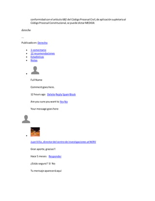 conformidadconel artículo 682 del CódigoProcesal Civil,de aplicaciónsupletoriaal
CódigoProcesal Constitucional,se puede dictarMEDIDA
derecho
...
Publicadoen:Derecho
 1 comentario
 12 recomendaciones
 Estadísticas
 Notas

Full Name
Commentgoeshere.
12 hours ago Delete Reply SpamBlock
Are you sure youwant to YesNo
Your message goeshere

JuanVilla,directordel centrode investigaciones atNERV
Gran aporte,gracias!!
Hace 5 meses Responder
¿Estás seguro? Sí No
Tu mensaje apareceráaquí
 
