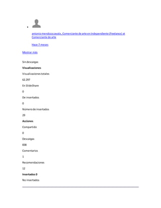 
antoniomendozazavala,Comerciante de arte enIndependiente (freelance) at
Comerciante de arte
Hace 7 meses
Mostrar más
Sindescargas
Visualizaciones
Visualizacionestotales
62.297
En SlideShare
0
De insertados
0
Númerode insertados
29
Acciones
Compartido
0
Descargas
838
Comentarios
1
Recomendaciones
12
Insertados 0
No insertados
 