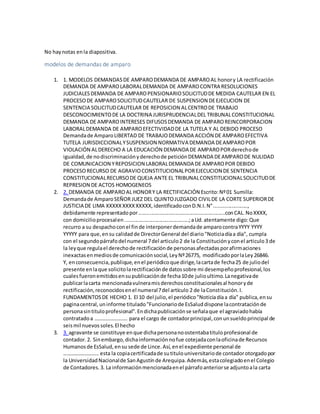 No haynotas enla diapositiva.
modelos de demandas de amparo
1. 1. MODELOS DEMANDASDE AMPARODEMANDA DE AMPAROAL honory LA rectificación
DEMANDA DE AMPAROLABORALDEMANDA DE AMPAROCONTRA RESOLUCIONES
JUDICIALESDEMANDA DE AMPAROPENSIONARIOSOLICITUDDE MEDIDA CAUTELAR EN EL
PROCESODE AMPAROSOLICITUDCAUTELAR DE SUSPENSION DEEJECUCION DE
SENTENCIA SOLICITUDCAUTELAR DE REPOSICION ALCENTRODE TRABAJO
DESCONOCIMIENTODE LA DOCTRINA JURISPRUDENCIALDEL TRIBUNALCONSTITUCIONAL
DEMANDA DE AMPAROINTERESES DIFUSOSDEMANDA DE AMPAROREINCORPORACION
LABORALDEMANDA DE AMPAROEFECTIVIDADDE LA TUTELA Y AL DEBIDO PROCESO
Demandade AmparoLIBERTAD DE TRABAJODEMANDA ACCIÓN DE AMPAROEFECTIVA
TUTELA JURISDICCIONALYSUSPENSION NORMATIVA DEMANDA DEAMPAROPOR
VIOLACIÓN ALDERECHO A LA EDUCACIÓN DEMANDA DE AMPAROPORderechode
igualdad,de nodiscriminaciónyderechode peticiónDEMANDA DEAMPARODE NULIDAD
DE COMUNICACION YREPOSICION LABORALDEMANDA DE AMPAROPOR DEBIDO
PROCESORECURSO DE AGRAVIOCONSTITUCIONALPOREJECUCION DE SENTENCIA
CONSTITUCIONALRECURSODE QUEJA ANTE EL TRIBUNALCONSTITUCIONALSOLICITUDDE
REPRESION DE ACTOS HOMOGENEOS
2. 2. DEMANDA DE AMPAROAL HONORY LA RECTIFICACIÓN Escrito:Nº01 Sumilla:
Demandade AmparoSEÑOR JUEZ DEL QUINTOJUZGADO CIVILDE LA CORTE SUPERIORDE
JUSTICIA DE LIMA XXXXXXXXXXXXXX,identificadoconD.N.I.N°.......................,
debidamente representadopor...........................................................conCAL.NoXXXX,
con domicilioprocesalen............................................;aUd.atentamente digo:Que
recurro a su despachoconel finde interponerdemandade amparocontraYYYY YYYY
YYYYY para que,ensu calidadde DirectorGeneral del diario"Noticiadíaa día", cumpla
con el segundopárrafodel numeral 7del articulo2 de la Constituciónyconel articulo3 de
la leyque regulael derechode rectificaciónde personasafectadasporafirmaciones
inexactasenmediosde comunicaciónsocial,LeyNº26775, modificadoporlaLey26846.
Y, enconsecuencia,publique,enel periódicoque dirige,lacartade fecha25 de juliodel
presente enlaque solicitolarectificaciónde datossobre mi desempeñoprofesional,los
cualesfueronemitidosensupublicaciónde fecha10de julioultimo.Lanegativade
publicarlacarta mencionadavulneramisderechosconstitucionalesal honoryde
rectificación,reconocidosenel numeral7del artículo 2 de laConstitución.I.
FUNDAMENTOSDE HECHO 1. El 10 del julio,el periódico"Noticiadíaa día" publica,ensu
paginacentral,uninforme titulado"Funcionariode EsSaluddispone lacontrataciónde
personasintituloprofesional".Endichapublicaciónse señalaque el agraviadohabía
contratadoa ……………………. para el cargo de contadorprincipal,conunsueldoprincipal de
seismil nuevossoles.El hecho
3. 3. agravante se constituye enque dichapersonanoostentabatituloprofesional de
contador.2. Sinembargo,dichainformaciónnofue cotejadaconlaoficinade Recursos
Humanosde EsSalud,ensu sede de Lince.Así,enel expediente personal de
……………………… esta la copiacertificadade sutitulouniversitariode contadorotorgadopor
la UniversidadNacionalde SanAgustínde Arequipa.Además,estacolegiadoenel Colegio
de Contadores.3. La informaciónmencionadaenel párrafoanteriorse adjuntoala carta
 
