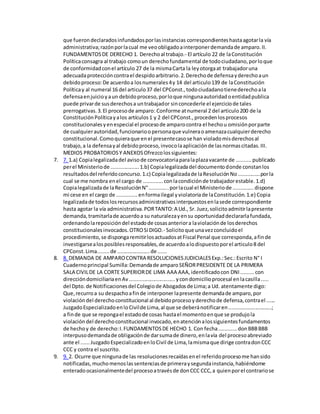 que fuerondeclaradosinfundadosporlasinstancias correspondienteshastaagotarla vía
administrativa;razónporlacual me veoobligadoainterponerdemandade amparo.II.
FUNDAMENTOSDE DERECHO 1. Derechoal trabajo.- El artículo 22 de laConstitución
Políticaconsagra al trabajo comoun derechofundamental de todociudadano,porloque
de conformidadconel artículo 27 de la mismaCarta la leyotorgaat trabajadoruna
adecuadaproteccióncontrael despidoarbitrario.2.Derechode defensayderechoaun
debidoproceso:De acuerdoa losnumerales4y 14 del articulo139 de laConstitución
Políticay al numeral 16 del articulo37 del CPConst.,todociudadanotienederechoala
defensaenjuicioyaun debidoproceso,porloque ningunaautoridadoentidadpublica
puede privarde susderechosa untrabajador sinconcederle el ejerciciode tales
prerrogativas.3.El procesode amparo: Conforme atnumeral 2 del articulo200 de la
ConstituciónPolíticayalos artículos1 y 2 del CPConst.,procedenlosprocesos
constitucionalesyenespecial el procesode amparocontra el hechou omisiónporparte
de cualquierautoridad,funcionarioopersonaque vulneraoamenazacualquierderecho
constitucional.Comoquieraque enel presentecasose han violadomisderechosal
trabajo,a la defensayal debidoproceso,invocolaaplicaciónde lasnormascitadas.III.
MEDIOS PROBATORIOSY ANEXOSOfrezcolossiguientes:
7. 7. 1.a) Copialegalizadadel avisode convocatoriaparalaplazavacante de ..........publicado
perel Ministeriode ...................1.b) Copialegalizadadel documentodonde constanlos
resultadosdel referidoconcurso.1.c) Copialegalizadade laResoluciónNo...............porla
cual se me nombra enel cargo de .............conlacondiciónde trabajadorestable.1.d)
Copialegalizadade laResoluciónN°.............porlacual el Ministeriode ..............dispone
mi cese en el cargo de ..............enformailegal yviolatoriade laConstitución.1.e) Copia
legalizadade todoslosrecursosadministrativosinterpuestosenlasede correspondiente
hasta agotar la vía administrativa.PORTANTO:A Ud., Sr. Juez,solicitoadmitirlapresente
demanda,tramitarlade acuerdoa su naturalezayensu oportunidaddeclararlafundada,
ordenandolareposicióndel estadode cosasanteriora laviolaciónde losderechos
constitucionalesinvocados.OTROSi DIGO.- Solicitoque unavezconcluidoel
procedimiento,se dispongaremitirlosactuadosatFiscal Penal que corresponda,afinde
investigarsealosposiblesresponsables,de acuerdoalodispuestoporel articulo8 del
CPConst.Lima........de ......................de ......
8. 8. DEMANDA DE AMPAROCONTRA RESOLUCIONESJUDICIALESExp.:Sec.:Escrito N° I
Cuadernoprincipal Sumilla:Demandade amparoSEÑORPRESIDENTE DE LA PRIMERA
SALA CIVILDE LA CORTE SUPERIORDE LIMA AAA AAA,identificadocon DNI.........con
direccióndomiciliariaenAv...............................ycondomicilioprocesal enlacasilla.....
del Dpto.de Notificacionesdel Colegiode Abogadosde Lima;a Ud. atentamente digo:
Que,recurroa su despachoafinde interponer lapresente demandade amparo,por
violacióndel derechoconstitucional al debidoprocesoyderechode defensa,contrael ......
JuzgadoEspecializadoenloCivilde Lima,al que se deberánotificaren.............................;
a finde que se repongael estadode cosas hastael momentoenque se produjola
violacióndel derechoconstitucional invocado,enatenciónalossiguientesfundamentos
de hechoy de derecho:I.FUNDAMENTOSDE HECHO 1. Con fecha............donBBBBBB
interpusodemandade obligaciónde darsumade dinero,enlavía del procesoabreviado
ante el ......JuzgadoEspecializadoenloCivil de Lima,lamismaque dirige contradonCCC
CCC y contra el suscrito.
9. 9. 2. Ocurre que ningunade las resolucionesrecaídasenel referidoprocesome hansido
notificadas,muchomenoslassentenciasde primeraysegundainstancia,habiéndome
enteradoocasionalmentedel procesoatravésde donCCC CCC, a quienporel contrariose
 